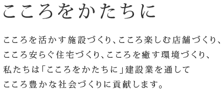 こころをかたちに　こころを活かす施設づくり、こころを楽しむ店舗づくり、こころ安らぐ住宅づくり、こころを癒す環境づくり、私たちは「こころをかたちに」建設業を通してこころ豊かな社会づくりに貢献します。